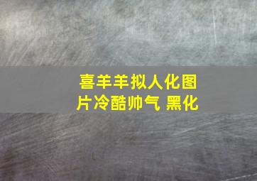 喜羊羊拟人化图片冷酷帅气 黑化